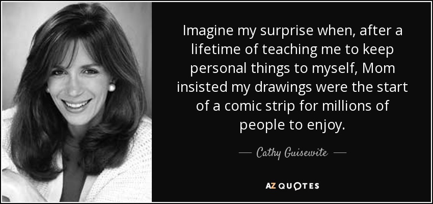 Imagine my surprise when, after a lifetime of teaching me to keep personal things to myself, Mom insisted my drawings were the start of a comic strip for millions of people to enjoy. - Cathy Guisewite