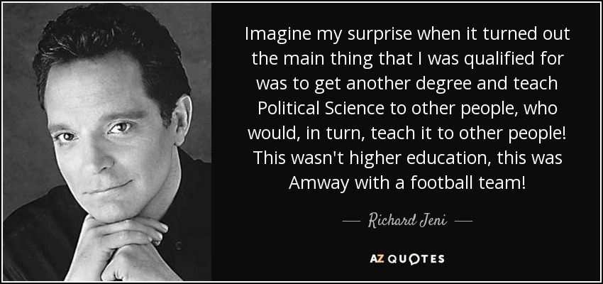 Imagine my surprise when it turned out the main thing that I was qualified for was to get another degree and teach Political Science to other people, who would, in turn, teach it to other people! This wasn't higher education, this was Amway with a football team! - Richard Jeni