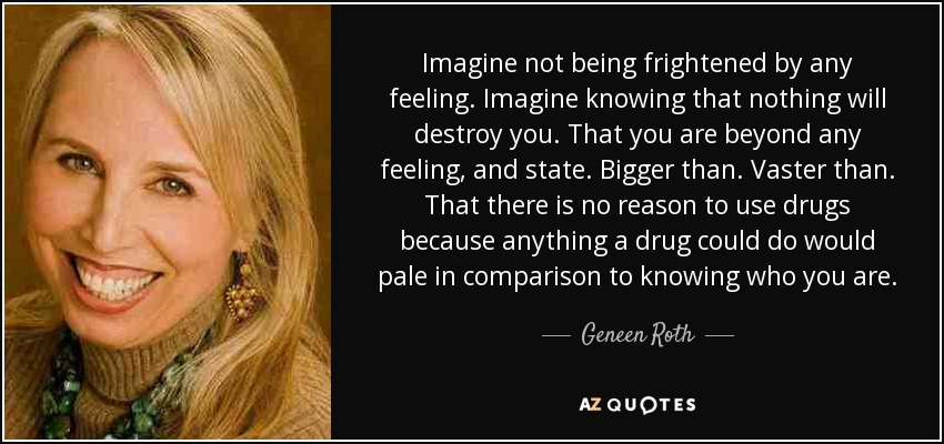 Imagine not being frightened by any feeling. Imagine knowing that nothing will destroy you. That you are beyond any feeling, and state. Bigger than. Vaster than. That there is no reason to use drugs because anything a drug could do would pale in comparison to knowing who you are. - Geneen Roth