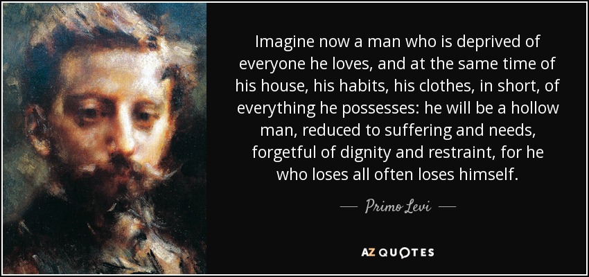 Imagine now a man who is deprived of everyone he loves, and at the same time of his house, his habits, his clothes, in short, of everything he possesses: he will be a hollow man, reduced to suffering and needs, forgetful of dignity and restraint, for he who loses all often loses himself. - Primo Levi