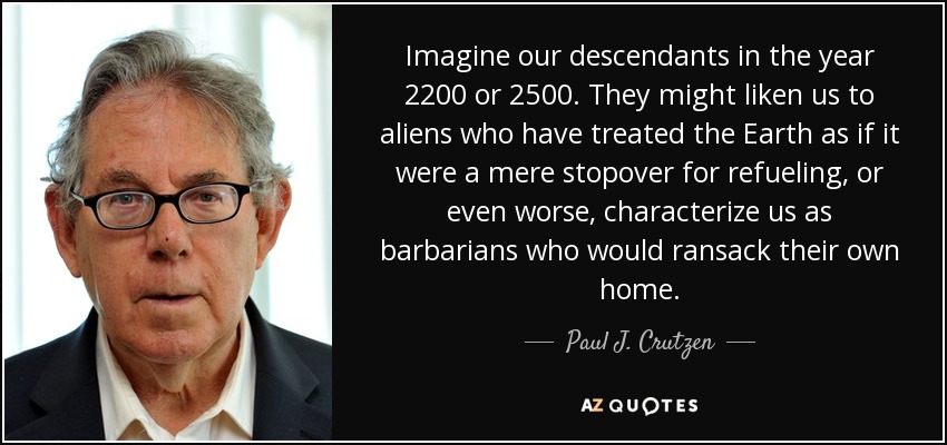 Imagine our descendants in the year 2200 or 2500. They might liken us to aliens who have treated the Earth as if it were a mere stopover for refueling, or even worse, characterize us as barbarians who would ransack their own home. - Paul J. Crutzen