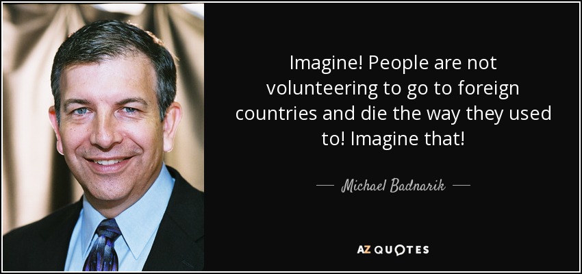 Imagine! People are not volunteering to go to foreign countries and die the way they used to! Imagine that! - Michael Badnarik