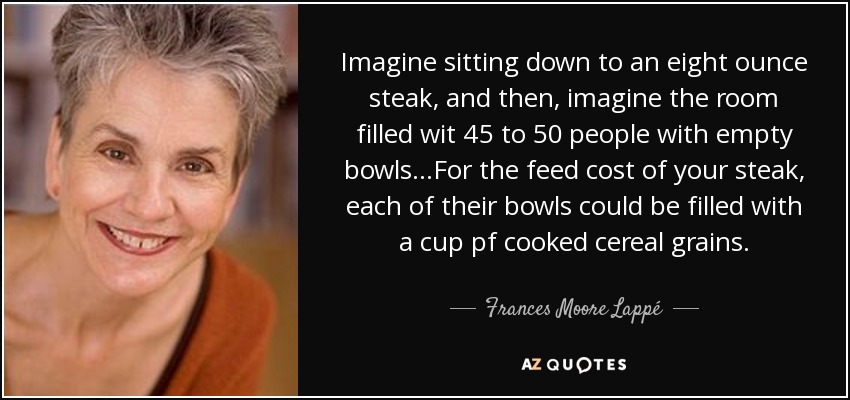 Imagine sitting down to an eight ounce steak, and then, imagine the room filled wit 45 to 50 people with empty bowls...For the feed cost of your steak, each of their bowls could be filled with a cup pf cooked cereal grains. - Frances Moore Lappé
