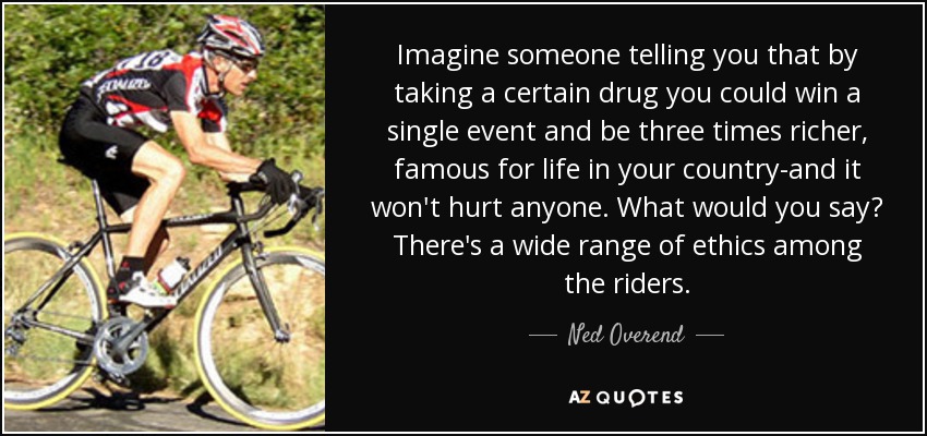 Imagine someone telling you that by taking a certain drug you could win a single event and be three times richer, famous for life in your country-and it won't hurt anyone. What would you say? There's a wide range of ethics among the riders. - Ned Overend