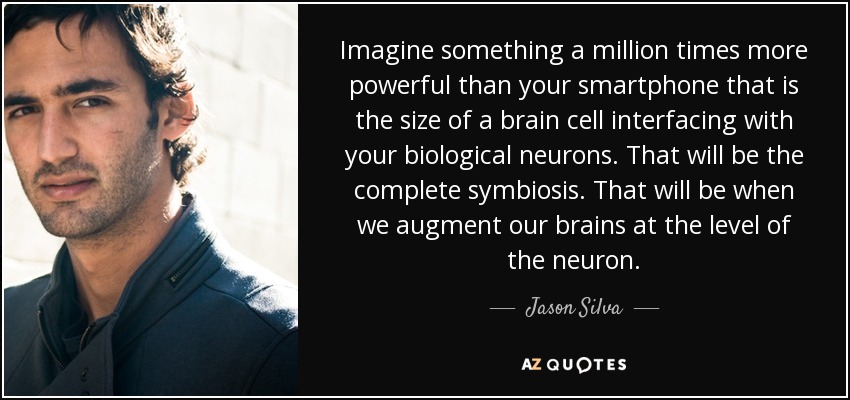 Imagine something a million times more powerful than your smartphone that is the size of a brain cell interfacing with your biological neurons. That will be the complete symbiosis. That will be when we augment our brains at the level of the neuron. - Jason Silva