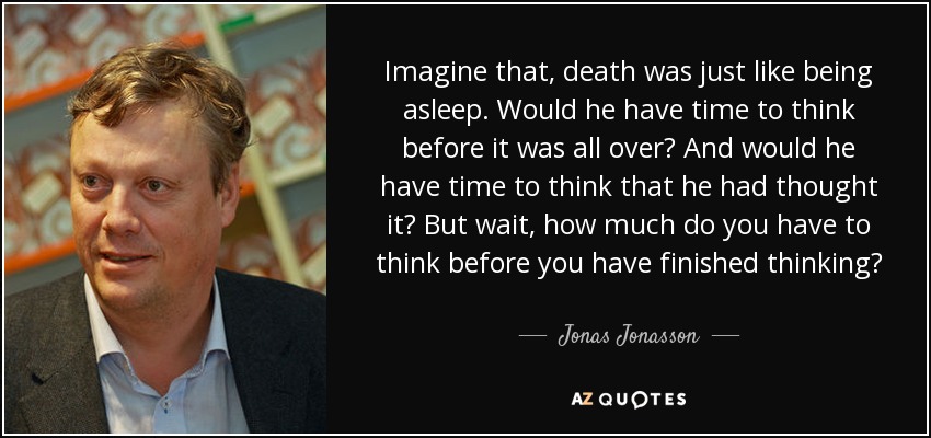Imagine that, death was just like being asleep. Would he have time to think before it was all over? And would he have time to think that he had thought it? But wait, how much do you have to think before you have finished thinking? - Jonas Jonasson