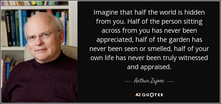 Imagine that half the world is hidden from you. Half of the person sitting across from you has never been appreciated, half of the garden has never been seen or smelled, half of your own life has never been truly witnessed and appraised. - Arthur Zajonc