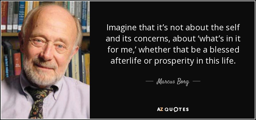 Imagine that it’s not about the self and its concerns, about ‘what’s in it for me,’ whether that be a blessed afterlife or prosperity in this life. - Marcus Borg