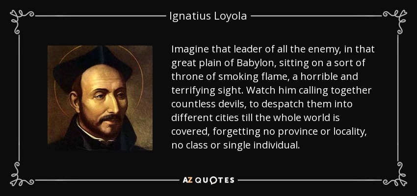 Imagine that leader of all the enemy, in that great plain of Babylon, sitting on a sort of throne of smoking flame, a horrible and terrifying sight. Watch him calling together countless devils, to despatch them into different cities till the whole world is covered, forgetting no province or locality, no class or single individual. - Ignatius of Loyola