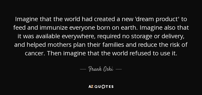 Imagine that the world had created a new 'dream product' to feed and immunize everyone born on earth. Imagine also that it was available everywhere, required no storage or delivery, and helped mothers plan their families and reduce the risk of cancer. Then imagine that the world refused to use it. - Frank Oski