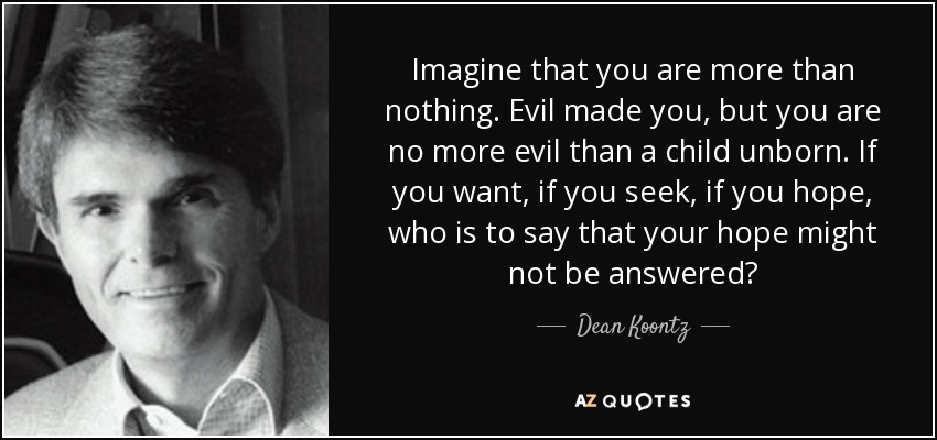 Imagine that you are more than nothing. Evil made you, but you are no more evil than a child unborn. If you want, if you seek, if you hope, who is to say that your hope might not be answered? - Dean Koontz