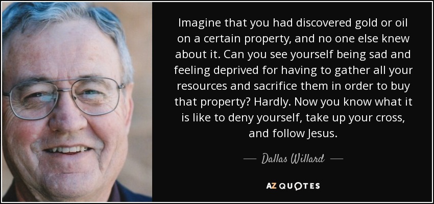 Imagine that you had discovered gold or oil on a certain property, and no one else knew about it. Can you see yourself being sad and feeling deprived for having to gather all your resources and sacrifice them in order to buy that property? Hardly. Now you know what it is like to deny yourself, take up your cross, and follow Jesus. - Dallas Willard