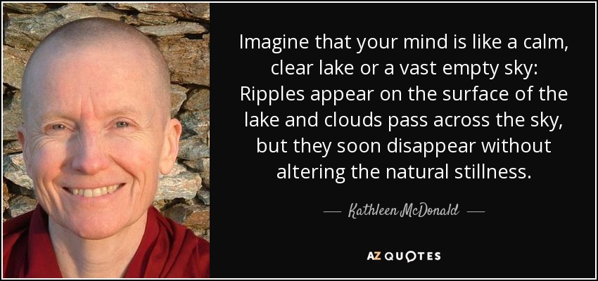 Imagine that your mind is like a calm, clear lake or a vast empty sky: Ripples appear on the surface of the lake and clouds pass across the sky, but they soon disappear without altering the natural stillness. - Kathleen McDonald