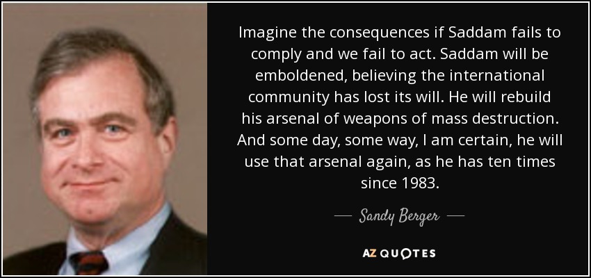 Imagine the consequences if Saddam fails to comply and we fail to act. Saddam will be emboldened, believing the international community has lost its will. He will rebuild his arsenal of weapons of mass destruction. And some day, some way, I am certain, he will use that arsenal again, as he has ten times since 1983. - Sandy Berger