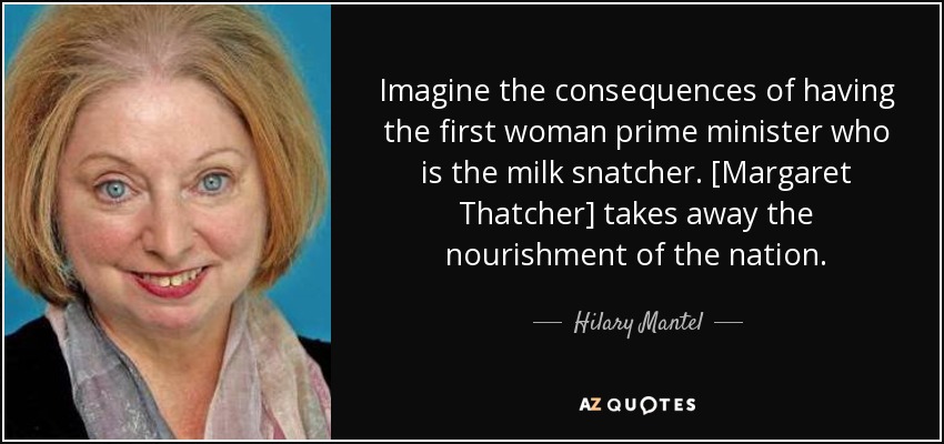 Imagine the consequences of having the first woman prime minister who is the milk snatcher. [Margaret Thatcher] takes away the nourishment of the nation. - Hilary Mantel