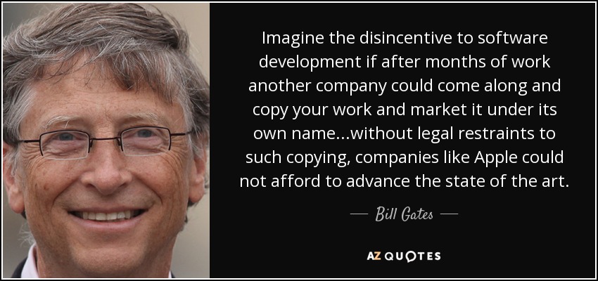 Imagine the disincentive to software development if after months of work another company could come along and copy your work and market it under its own name...without legal restraints to such copying, companies like Apple could not afford to advance the state of the art. - Bill Gates