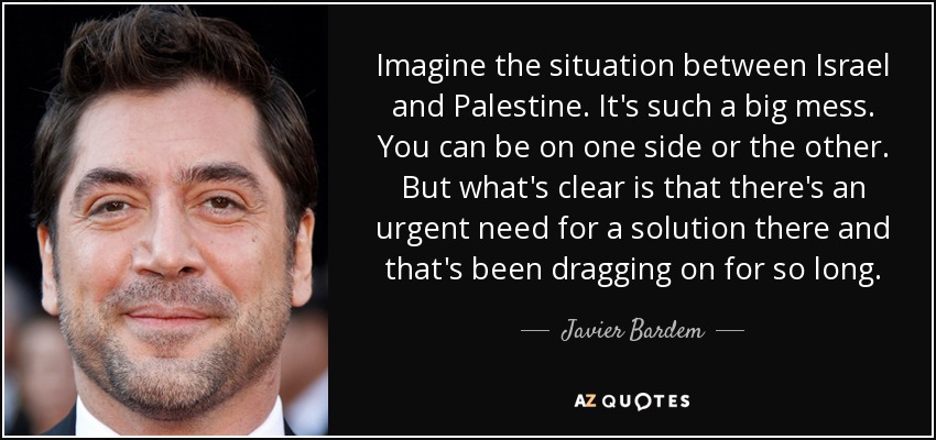 Imagine the situation between Israel and Palestine. It's such a big mess. You can be on one side or the other. But what's clear is that there's an urgent need for a solution there and that's been dragging on for so long. - Javier Bardem