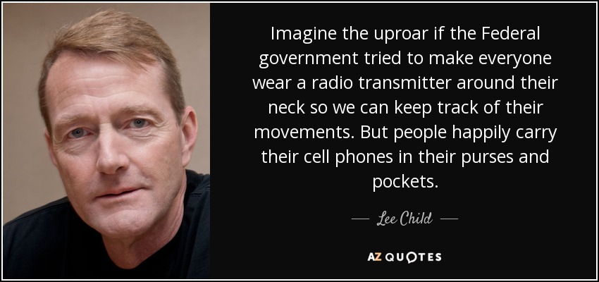 Imagine the uproar if the Federal government tried to make everyone wear a radio transmitter around their neck so we can keep track of their movements. But people happily carry their cell phones in their purses and pockets. - Lee Child
