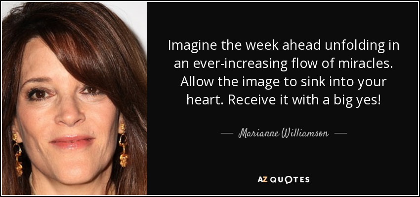 Imagine the week ahead unfolding in an ever-increasing flow of miracles. Allow the image to sink into your heart. Receive it with a big yes! - Marianne Williamson