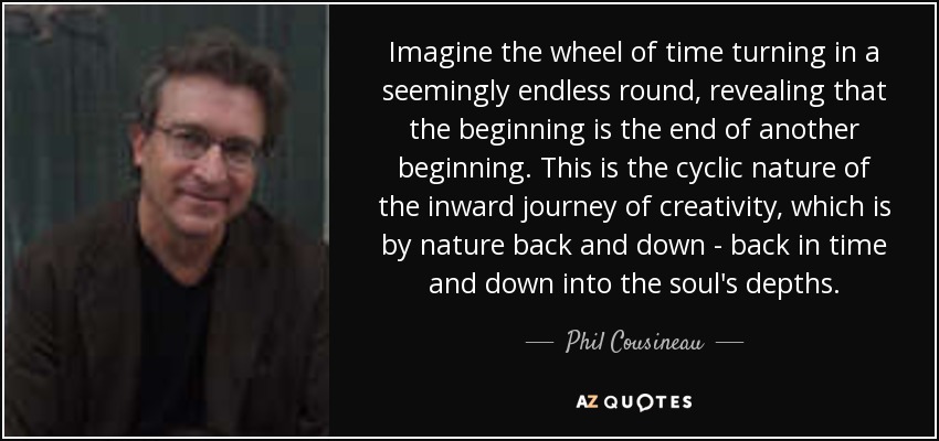 Imagine the wheel of time turning in a seemingly endless round, revealing that the beginning is the end of another beginning. This is the cyclic nature of the inward journey of creativity, which is by nature back and down - back in time and down into the soul's depths. - Phil Cousineau