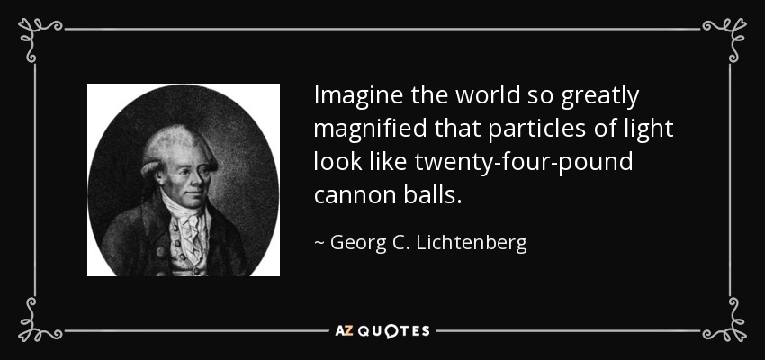 Imagine the world so greatly magnified that particles of light look like twenty-four-pound cannon balls. - Georg C. Lichtenberg