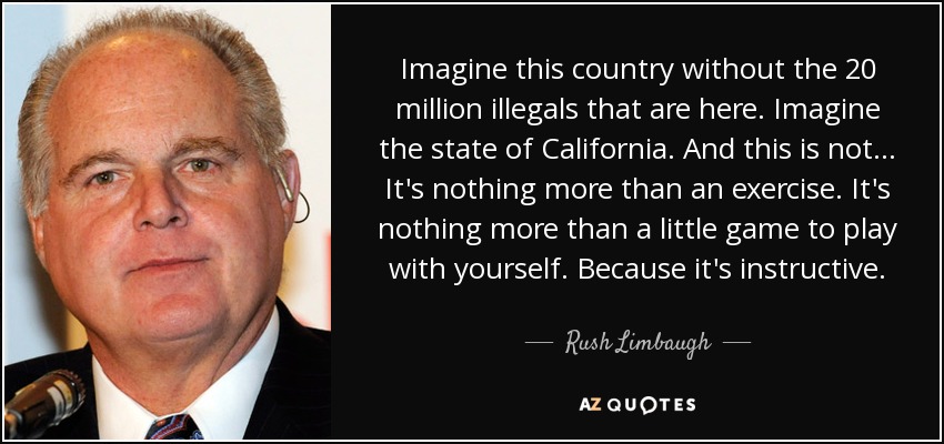 Imagine this country without the 20 million illegals that are here. Imagine the state of California. And this is not... It's nothing more than an exercise. It's nothing more than a little game to play with yourself. Because it's instructive. - Rush Limbaugh
