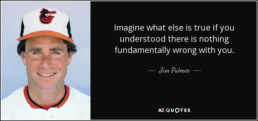 Imagine what else is true if you understood there is nothing fundamentally wrong with you. - Jim Palmer
