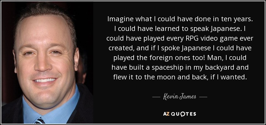 Imagine what I could have done in ten years. I could have learned to speak Japanese. I could have played every RPG video game ever created, and if I spoke Japanese I could have played the foreign ones too! Man, I could have built a spaceship in my backyard and flew it to the moon and back, if I wanted. - Kevin James