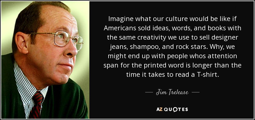 Imagine what our culture would be like if Americans sold ideas, words, and books with the same creativity we use to sell designer jeans, shampoo, and rock stars. Why, we might end up with people whos attention span for the printed word is longer than the time it takes to read a T-shirt. - Jim Trelease