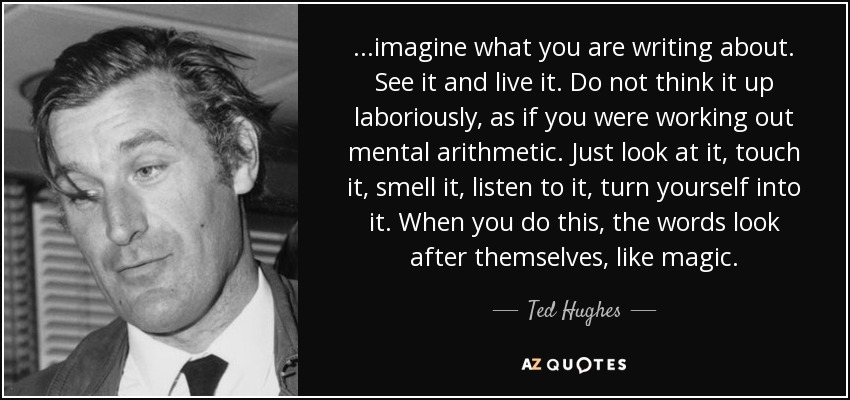 ...imagine what you are writing about. See it and live it. Do not think it up laboriously, as if you were working out mental arithmetic. Just look at it, touch it, smell it, listen to it, turn yourself into it. When you do this, the words look after themselves, like magic. - Ted Hughes