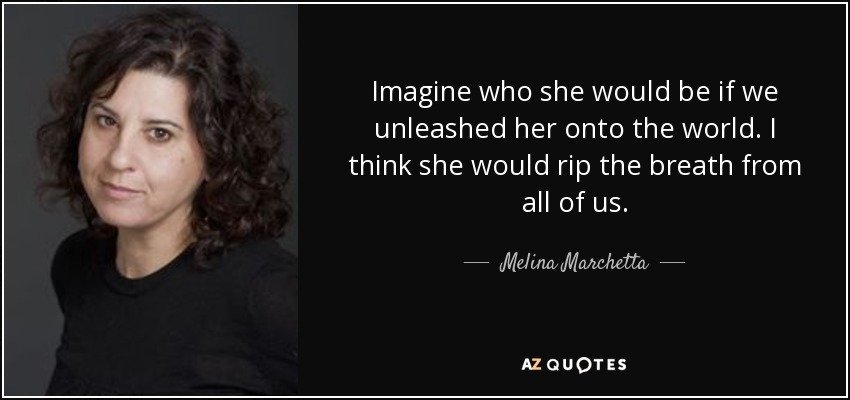 Imagine who she would be if we unleashed her onto the world. I think she would rip the breath from all of us. - Melina Marchetta
