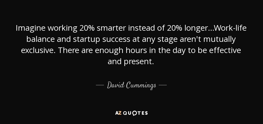 Imagine working 20% smarter instead of 20% longer...Work-life balance and startup success at any stage aren't mutually exclusive. There are enough hours in the day to be effective and present. - David Cummings