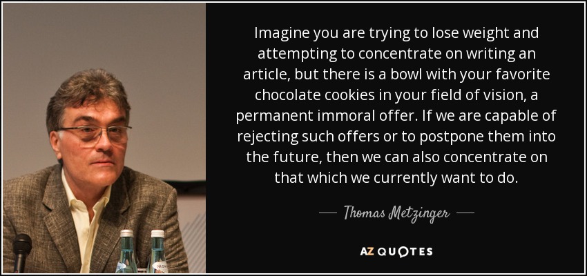 Imagine you are trying to lose weight and attempting to concentrate on writing an article, but there is a bowl with your favorite chocolate cookies in your field of vision, a permanent immoral offer. If we are capable of rejecting such offers or to postpone them into the future, then we can also concentrate on that which we currently want to do. - Thomas Metzinger