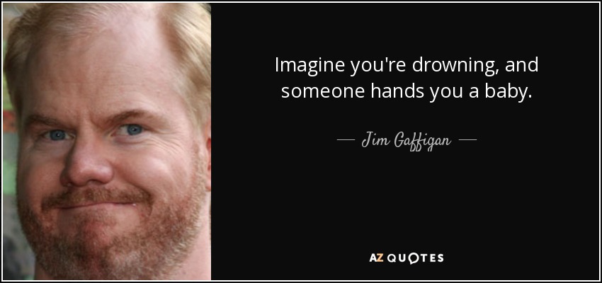 Imagine you're drowning, and someone hands you a baby. - Jim Gaffigan