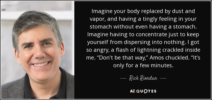 Imagine your body replaced by dust and vapor, and having a tingly feeling in your stomach without even having a stomach. Imagine having to concentrate just to keep yourself from dispersing into nothing. I got so angry, a flash of lightning crackled inside me. “Don’t be that way,” Amos chuckled. “It’s only for a few minutes. - Rick Riordan