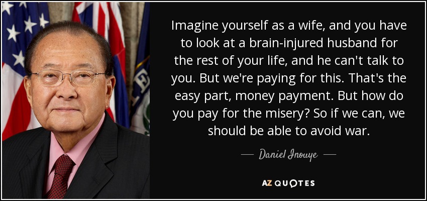 Imagine yourself as a wife, and you have to look at a brain-injured husband for the rest of your life, and he can't talk to you. But we're paying for this. That's the easy part, money payment. But how do you pay for the misery? So if we can, we should be able to avoid war. - Daniel Inouye