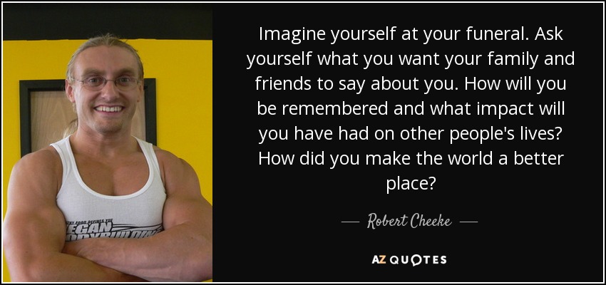 Imagine yourself at your funeral. Ask yourself what you want your family and friends to say about you. How will you be remembered and what impact will you have had on other people's lives? How did you make the world a better place? - Robert Cheeke