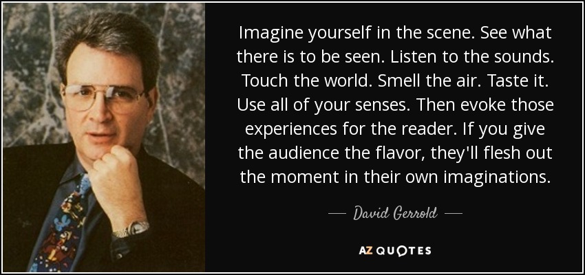 Imagine yourself in the scene. See what there is to be seen. Listen to the sounds. Touch the world. Smell the air. Taste it. Use all of your senses. Then evoke those experiences for the reader. If you give the audience the flavor, they'll flesh out the moment in their own imaginations. - David Gerrold