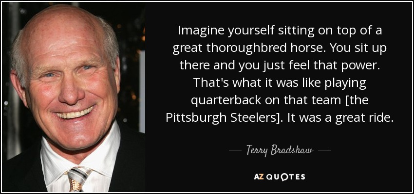 Imagine yourself sitting on top of a great thoroughbred horse. You sit up there and you just feel that power. That's what it was like playing quarterback on that team [the Pittsburgh Steelers]. It was a great ride. - Terry Bradshaw