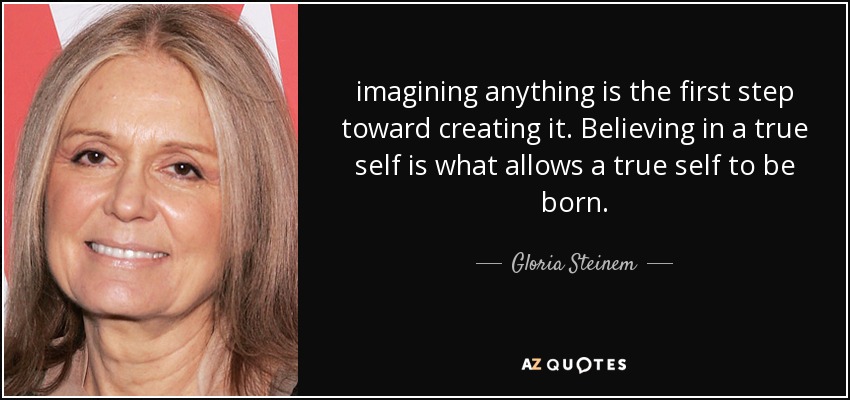 imagining anything is the first step toward creating it. Believing in a true self is what allows a true self to be born. - Gloria Steinem