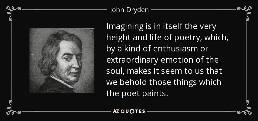 Imagining is in itself the very height and life of poetry, which, by a kind of enthusiasm or extraordinary emotion of the soul, makes it seem to us that we behold those things which the poet paints. - John Dryden