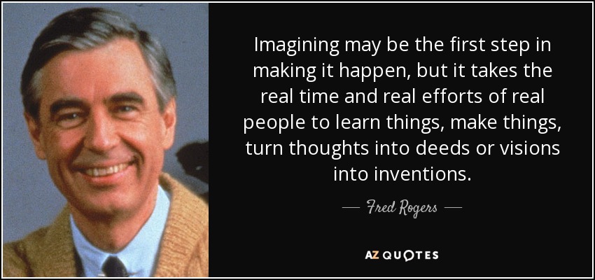 Imagining may be the first step in making it happen, but it takes the real time and real efforts of real people to learn things, make things, turn thoughts into deeds or visions into inventions. - Fred Rogers