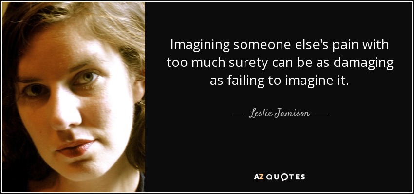 Imagining someone else's pain with too much surety can be as damaging as failing to imagine it. - Leslie Jamison