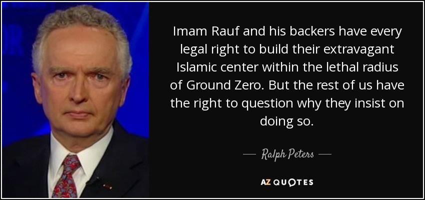 Imam Rauf and his backers have every legal right to build their extravagant Islamic center within the lethal radius of Ground Zero. But the rest of us have the right to question why they insist on doing so. - Ralph Peters