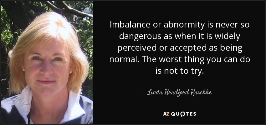 Imbalance or abnormity is never so dangerous as when it is widely perceived or accepted as being normal. The worst thing you can do is not to try. - Linda Bradford Raschke