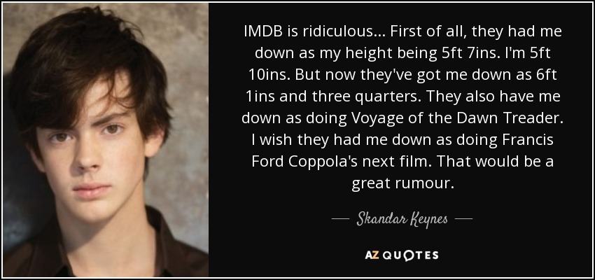 IMDB is ridiculous... First of all, they had me down as my height being 5ft 7ins. I'm 5ft 10ins. But now they've got me down as 6ft 1ins and three quarters. They also have me down as doing Voyage of the Dawn Treader. I wish they had me down as doing Francis Ford Coppola's next film. That would be a great rumour. - Skandar Keynes