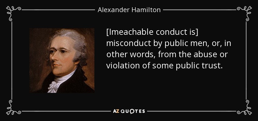 [Imeachable conduct is] misconduct by public men, or, in other words, from the abuse or violation of some public trust. - Alexander Hamilton