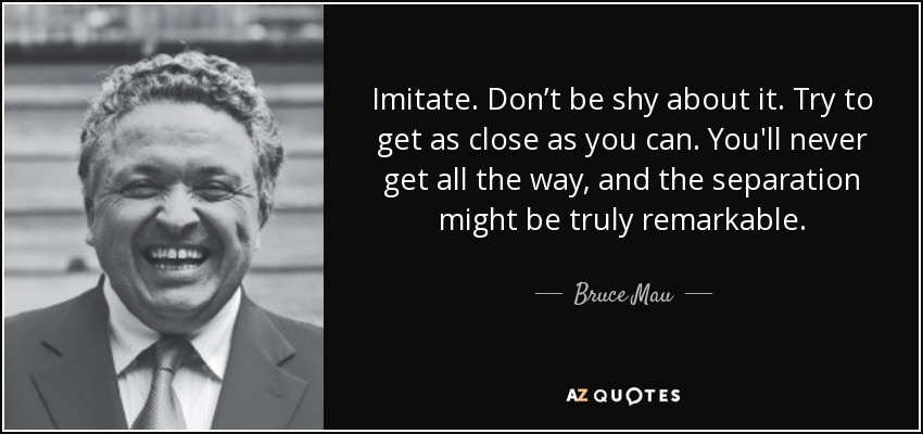 Imitate. Don’t be shy about it. Try to get as close as you can. You'll never get all the way, and the separation might be truly remarkable. - Bruce Mau