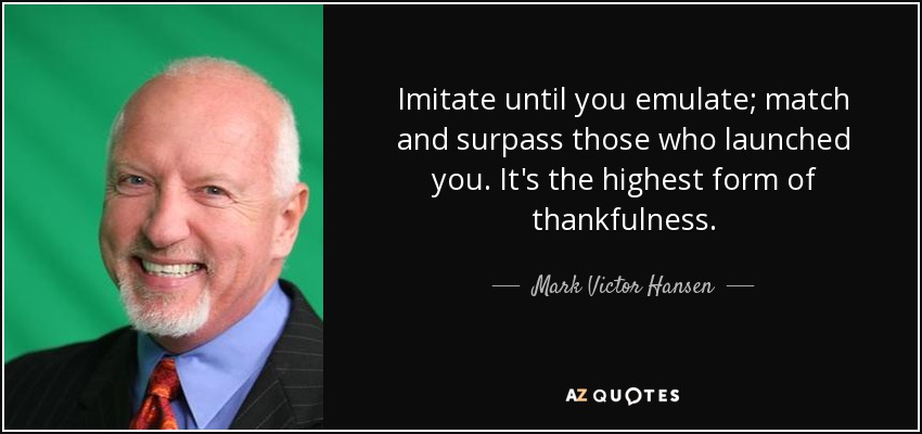 Imitate until you emulate; match and surpass those who launched you. It's the highest form of thankfulness. - Mark Victor Hansen