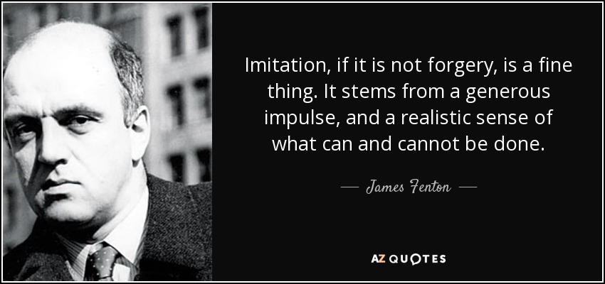 Imitation, if it is not forgery, is a fine thing. It stems from a generous impulse, and a realistic sense of what can and cannot be done. - James Fenton